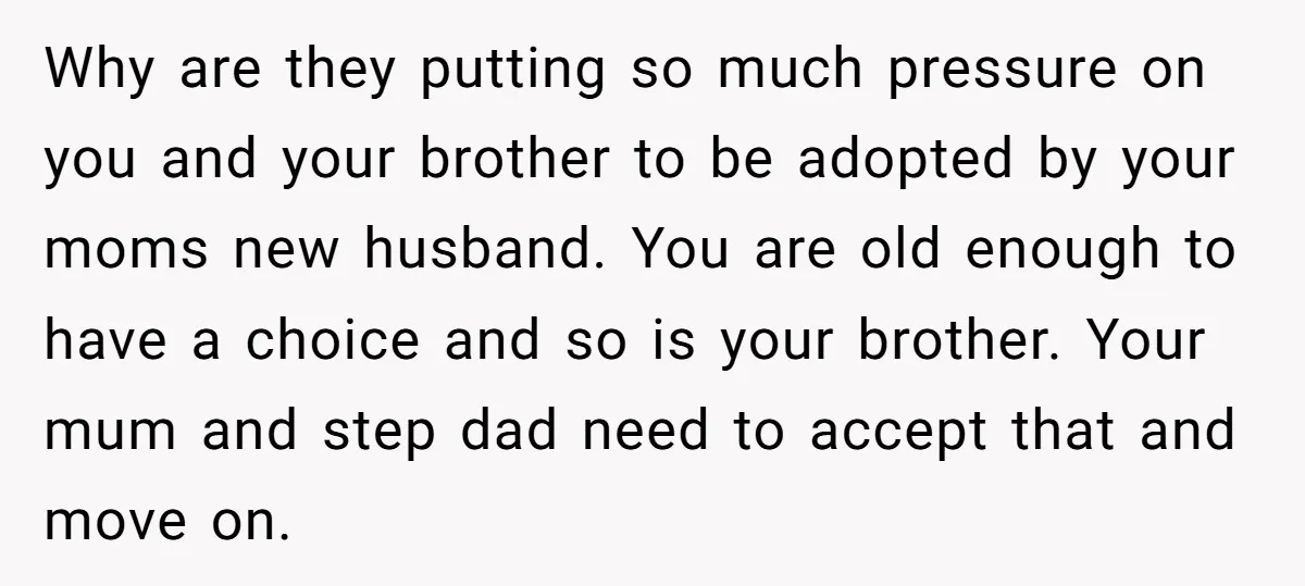 Why are they putting so much pressure on you and your brother to be adopted by your moms new husband. You are old enough to have a choice and so...