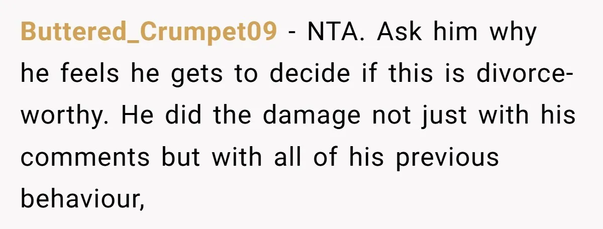 Buttered_Crumpet09 − NTA. Ask him why he feels he gets to decide if this is divorce-worthy. He did the damage not just with his comments but with all of his...