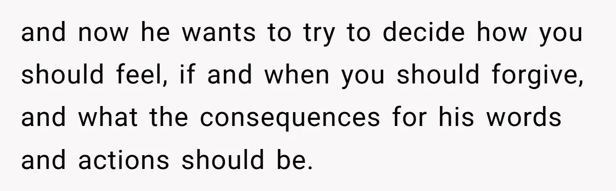 and now he wants to try to decide how you should feel, if and when you should forgive, and what the consequences for his words and actions should be.