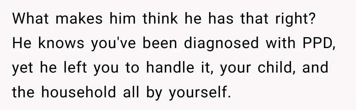What makes him think he has that right? He knows you've been diagnosed with PPD, yet he left you to handle it, your child, and the household all by yourself.