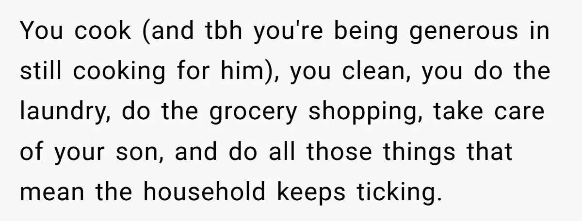 You cook (and tbh you're being generous in still cooking for him), you clean, you do the laundry, do the grocery shopping, take care of your son, and do all...