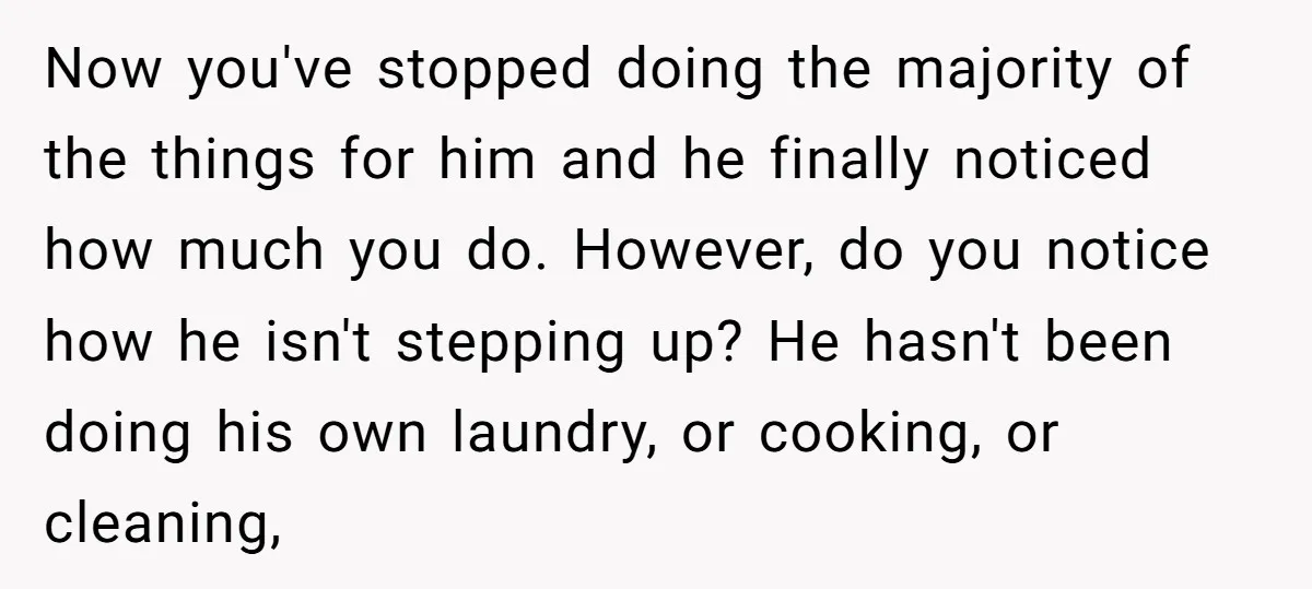 Now you've stopped doing the majority of the things for him and he finally noticed how much you do. However, do you notice how he isn't stepping up? He hasn't...