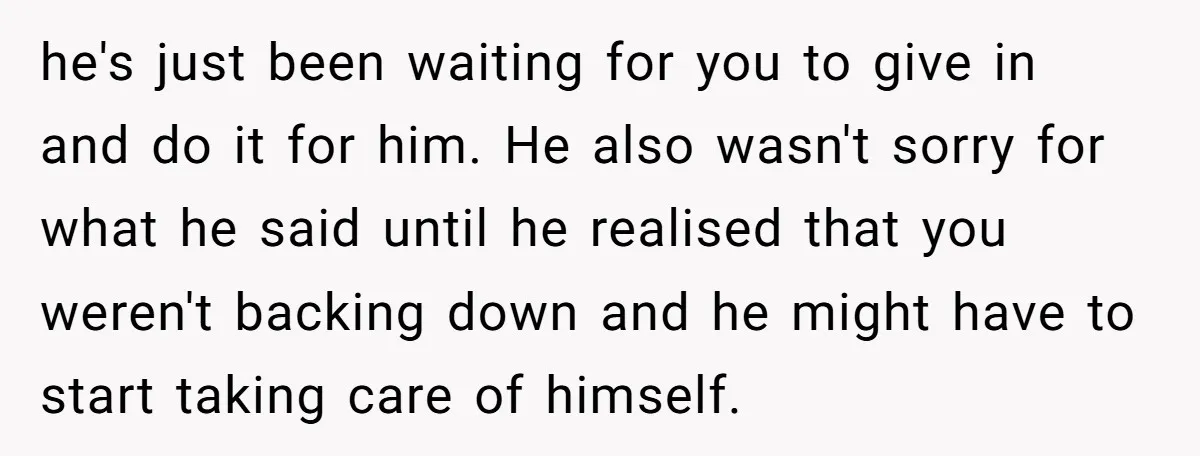 he's just been waiting for you to give in and do it for him. He also wasn't sorry for what he said until he realised that you weren't backing down...