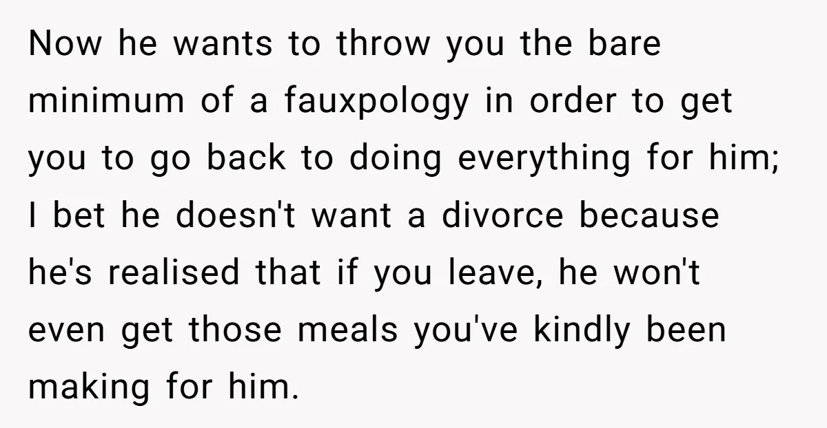 Now he wants to throw you the bare minimum of a fauxpology in order to get you to go back to doing everything for him; I bet he doesn't want...