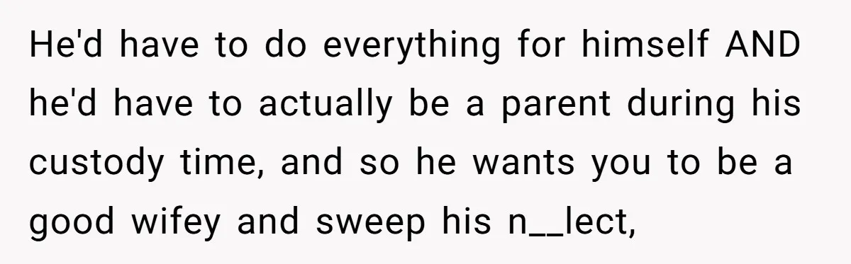He'd have to do everything for himself AND he'd have to actually be a parent during his custody time, and so he wants you to be a good wifey and...