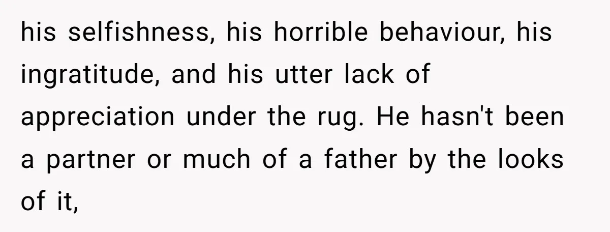 his selfishness, his horrible behaviour, his ingratitude, and his utter lack of appreciation under the rug. He hasn't been a partner or much of a father by the looks of...