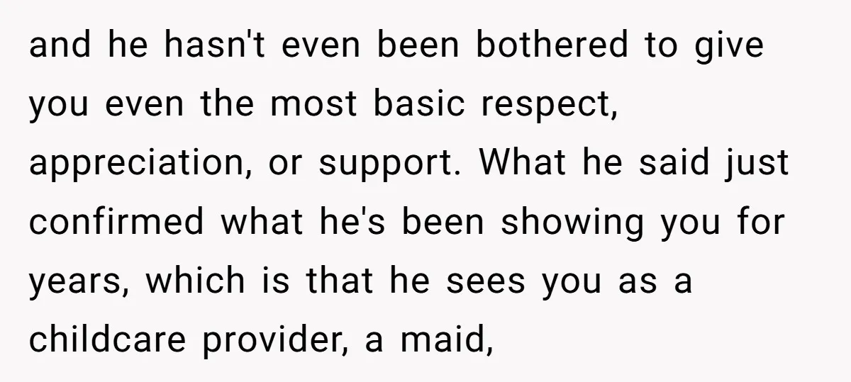 and he hasn't even been bothered to give you even the most basic respect, appreciation, or support. What he said just confirmed what he's been showing you for years, which...