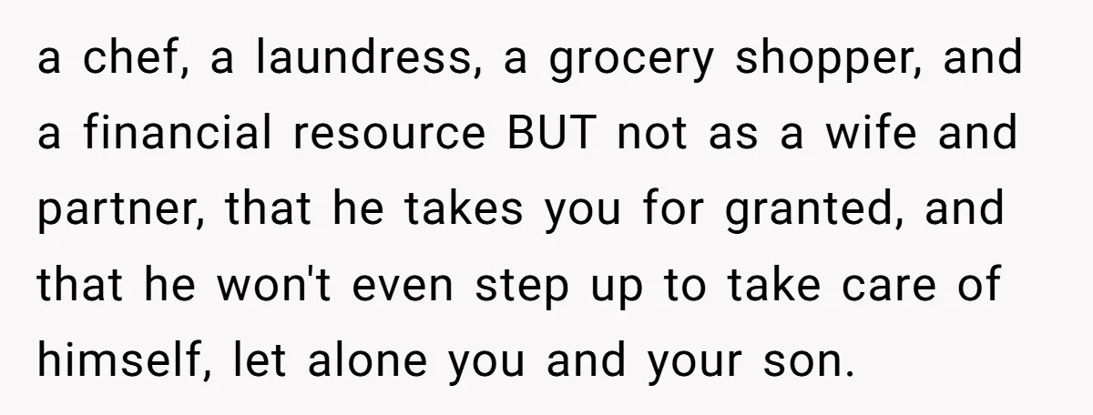 a chef, a laundress, a grocery shopper, and a financial resource BUT not as a wife and partner, that he takes you for granted, and that he won't even step...