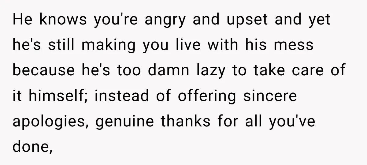 He knows you're angry and upset and yet he's still making you live with his mess because he's too damn lazy to take care of it himself; instead of offering...