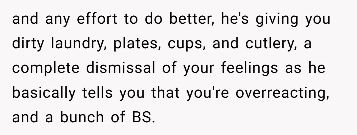 and any effort to do better, he's giving you dirty laundry, plates, cups, and cutlery, a complete dismissal of your feelings as he basically tells you that you're overreacting, and...