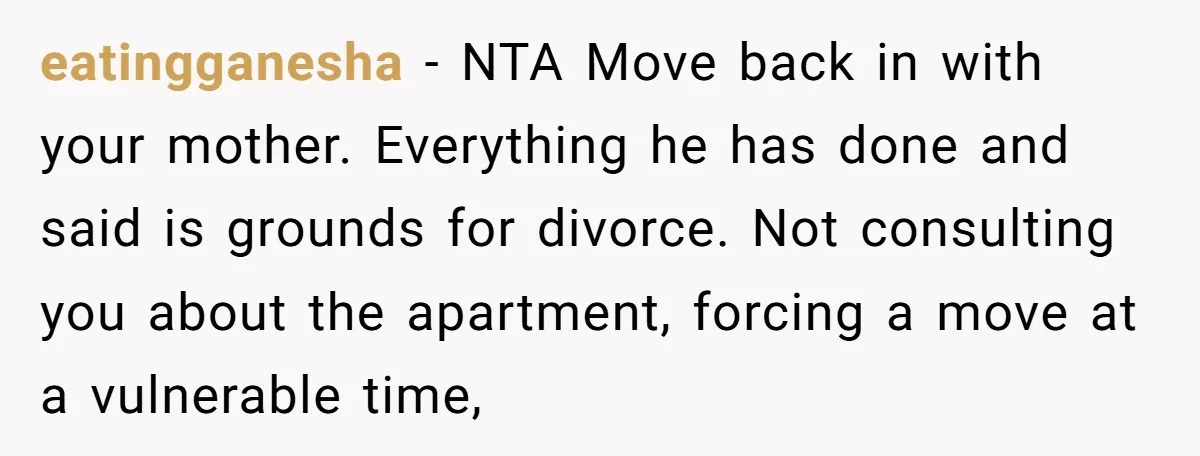 eatingganesha − NTA Move back in with your mother. Everything he has done and said is grounds for divorce. Not consulting you about the apartment, forcing a move at a...