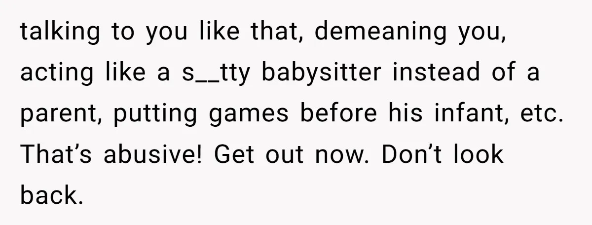 talking to you like that, demeaning you, acting like a s__tty babysitter instead of a parent, putting games before his infant, etc. That’s abusive! Get out now. Don’t look back.