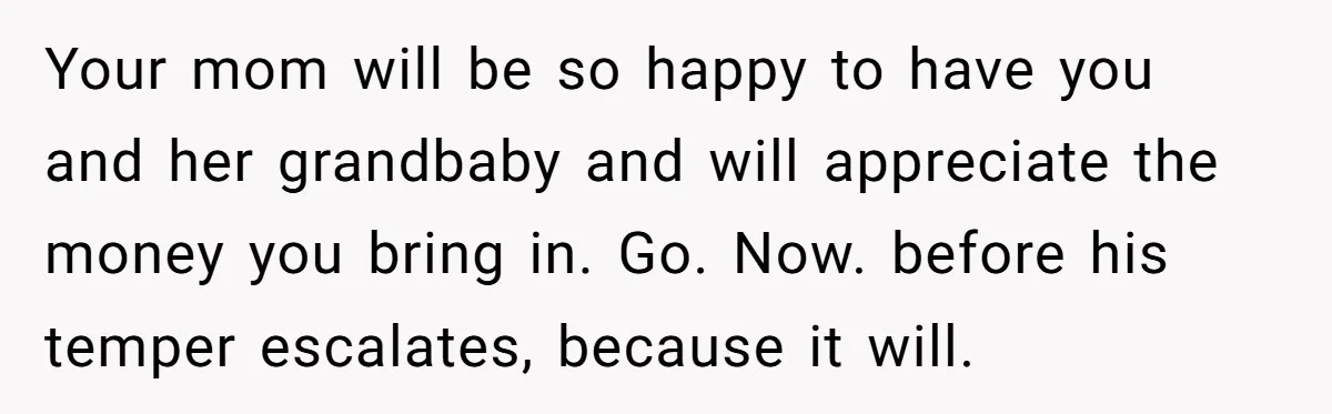 Your mom will be so happy to have you and her grandbaby and will appreciate the money you bring in. Go. Now. before his temper escalates, because it will.