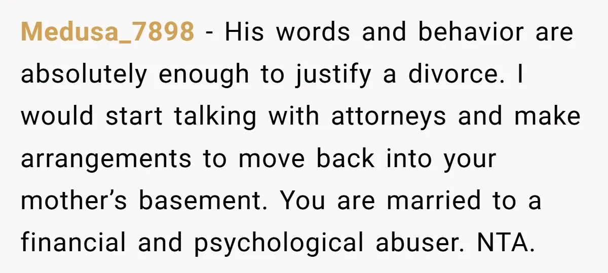 Medusa_7898 − His words and behavior are absolutely enough to justify a divorce. I would start talking with attorneys and make arrangements to move back into your mother’s basement. You...