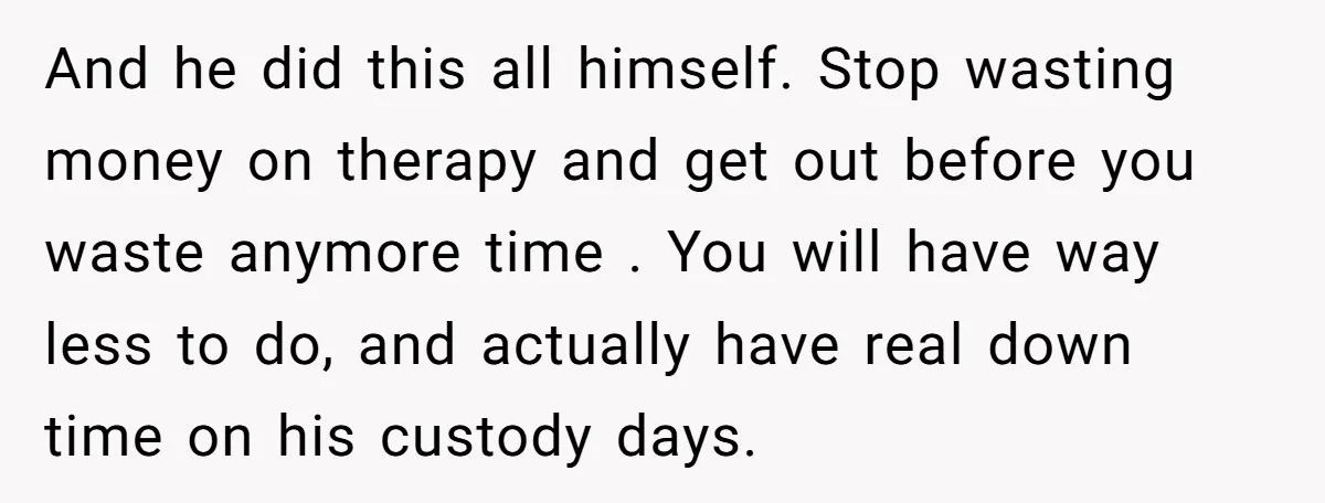 And he did this all himself. Stop wasting money on therapy and get out before you waste anymore time . You will have way less to do, and actually have...