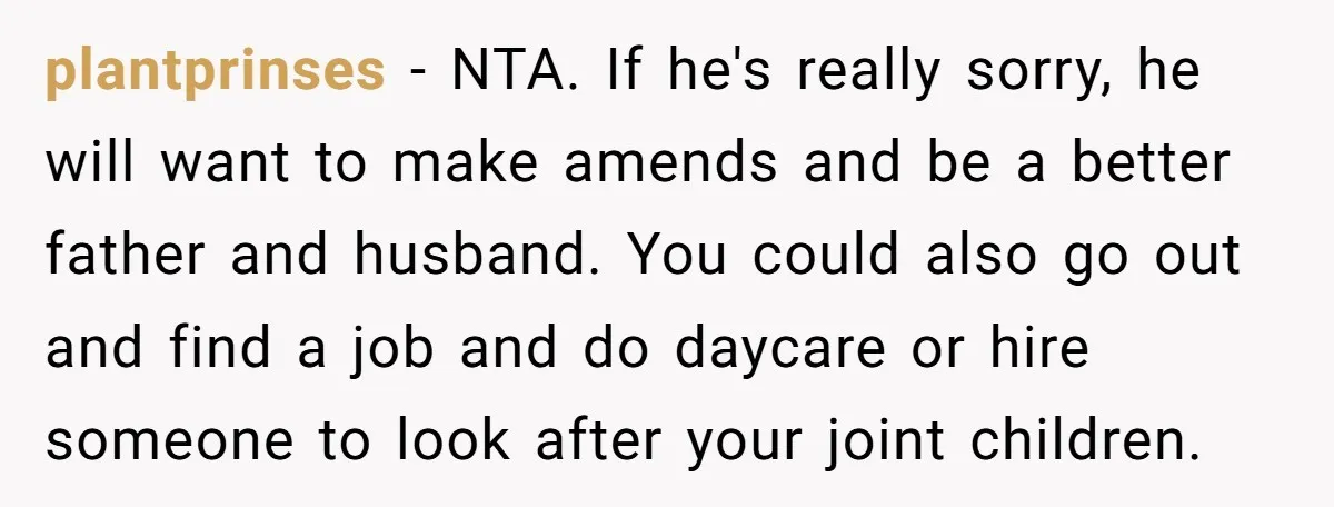 plantprinses − NTA. If he's really sorry, he will want to make amends and be a better father and husband. You could also go out and find a job and...