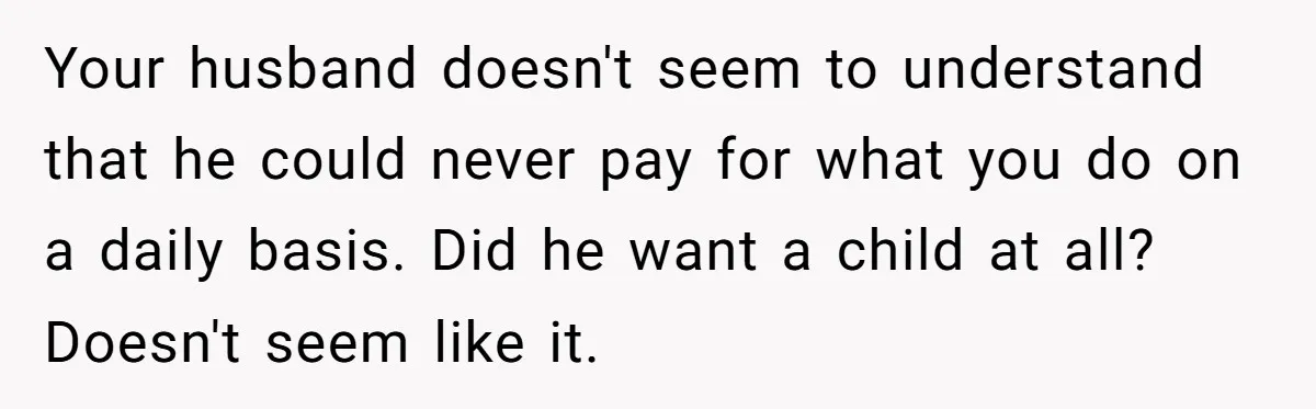 Your husband doesn't seem to understand that he could never pay for what you do on a daily basis. Did he want a child at all? Doesn't seem like it.