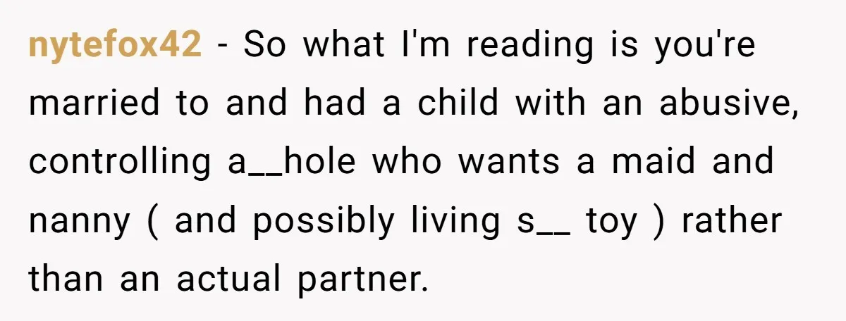 nytefox42 − So what I'm reading is you're married to and had a child with an abusive, controlling a__hole who wants a maid and nanny ( and possibly living s__...