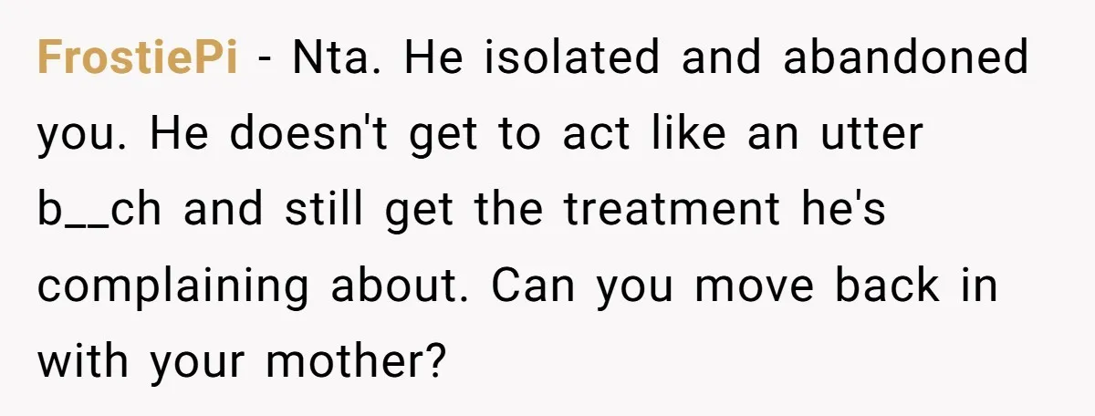 FrostiePi − Nta. He isolated and abandoned you. He doesn't get to act like an utter b__ch and still get the treatment he's complaining about. Can you move back in...