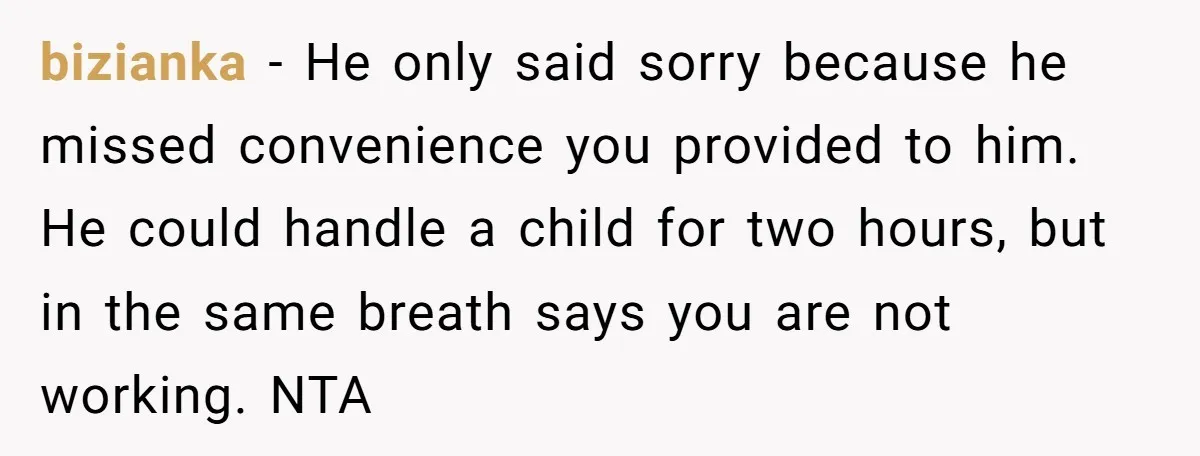 bizianka − He only said sorry because he missed convenience you provided to him. He could handle a child for two hours, but in the same breath says you are...
