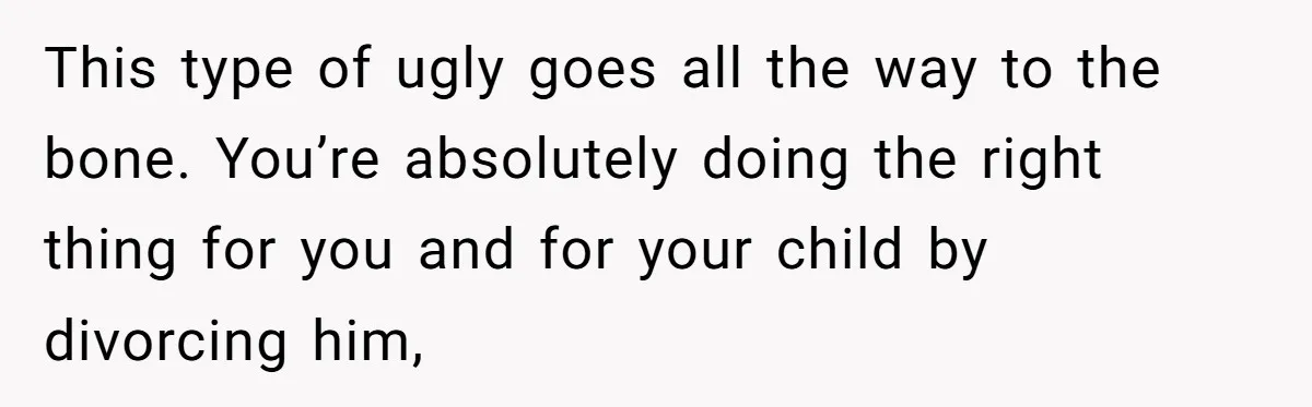 This type of ugly goes all the way to the bone. You’re absolutely doing the right thing for you and for your child by divorcing him,