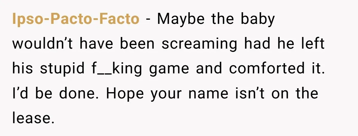 Ipso-Pacto-Facto − Maybe the baby wouldn’t have been screaming had he left his stupid f__king game and comforted it. I’d be done. Hope your name isn’t on the lease.