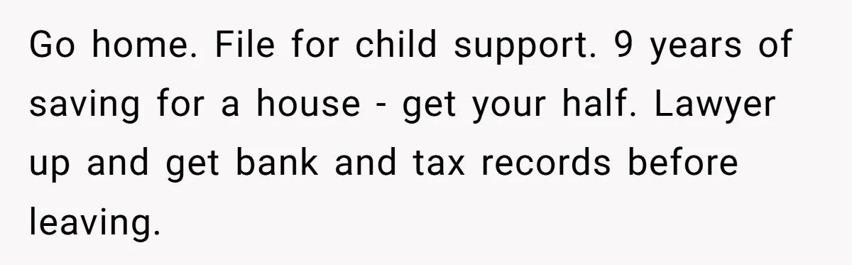 Go home. File for child support. 9 years of saving for a house - get your half. Lawyer up and get bank and tax records before leaving.