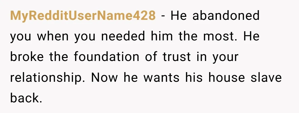 MyRedditUserName428 − He abandoned you when you needed him the most. He broke the foundation of trust in your relationship. Now he wants his house slave back.