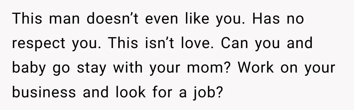 This man doesn’t even like you. Has no respect you. This isn’t love. Can you and baby go stay with your mom? Work on your business and look for a...