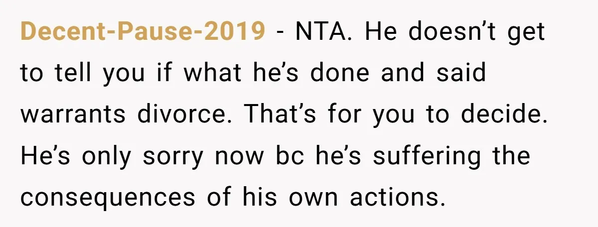 Decent-Pause-2019 − NTA. He doesn’t get to tell you if what he’s done and said warrants divorce. That’s for you to decide. He’s only sorry now bc he’s suffering the...