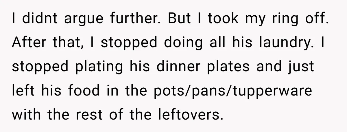 I didnt argue further. But I took my ring off. After that, I stopped doing all his laundry. I stopped plating his dinner plates and just left his food in...
