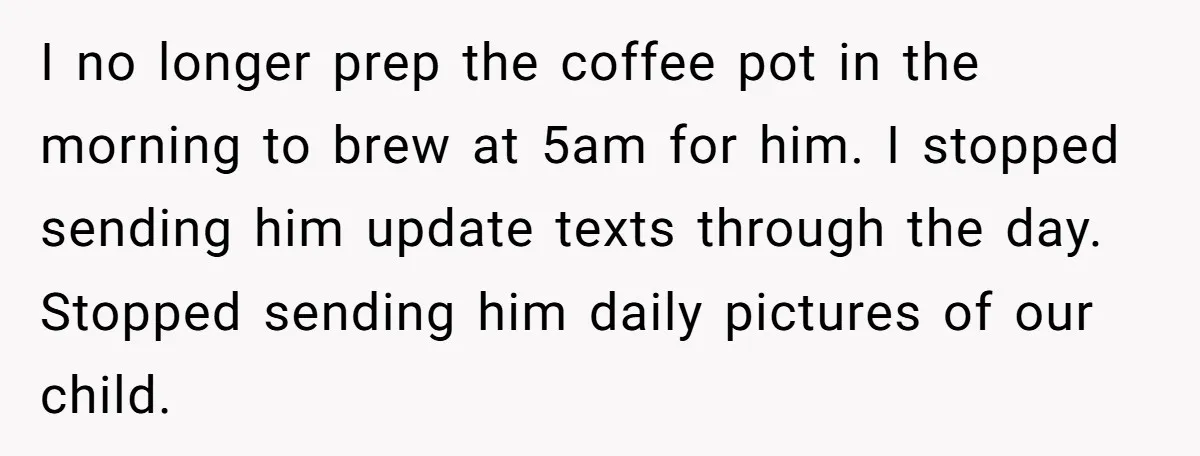 I no longer prep the coffee pot in the morning to brew at 5am for him. I stopped sending him update texts through the day. Stopped sending him daily pictures...