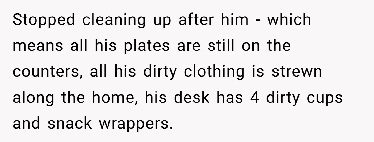 Stopped cleaning up after him - which means all his plates are still on the counters, all his dirty clothing is strewn along the home, his desk has 4 dirty...