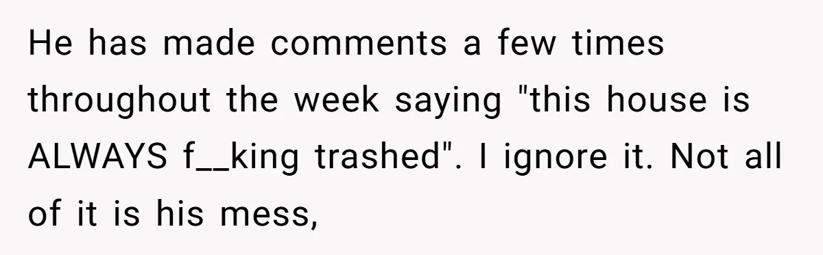 He has made comments a few times throughout the week saying "this house is ALWAYS f__king trashed". I ignore it. Not all of it is his mess,