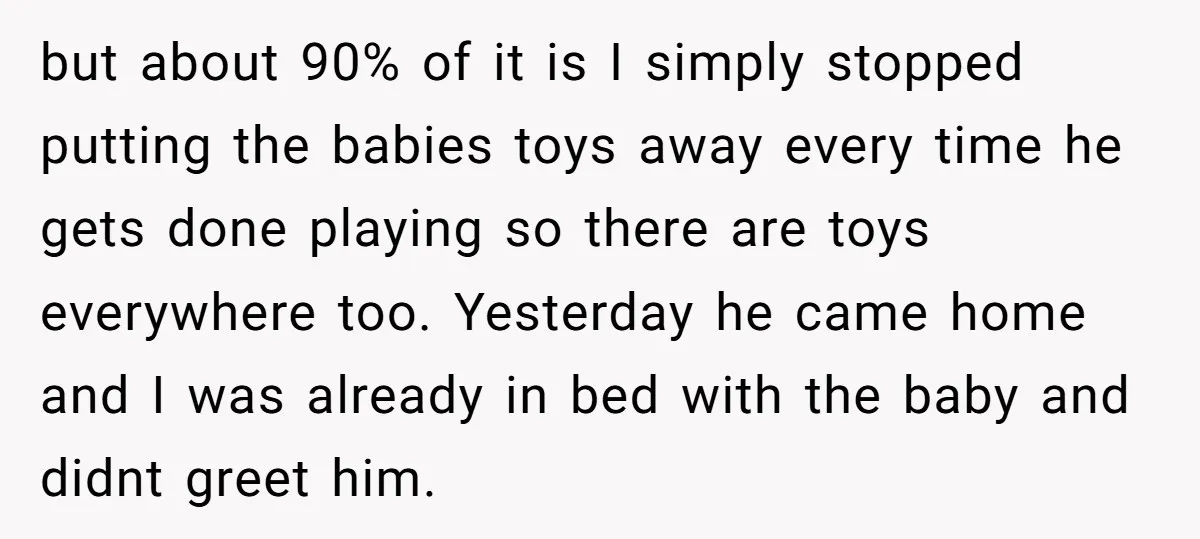 but about 90% of it is I simply stopped putting the babies toys away every time he gets done playing so there are toys everywhere too. Yesterday he came home...