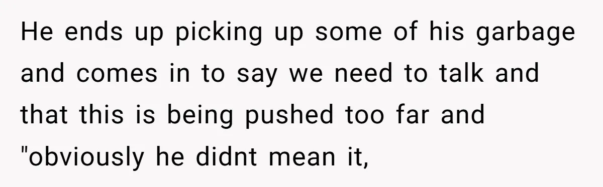 He ends up picking up some of his garbage and comes in to say we need to talk and that this is being pushed too far and "obviously he didnt...