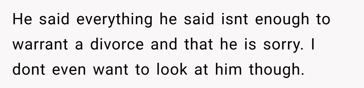 He said everything he said isnt enough to warrant a divorce and that he is sorry. I dont even want to look at him though.