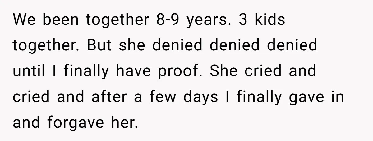 We been together 8-9 years. 3 kids together. But she denied denied denied until I finally have proof. She cried and cried and after a few days I finally gave...