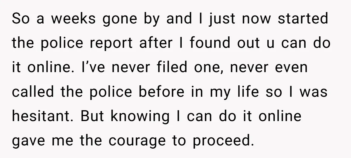 So a weeks gone by and I just now started the police report after I found out u can do it online. I’ve never filed one, never even called the...