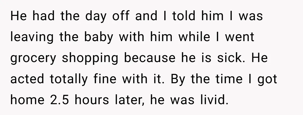 He had the day off and I told him I was leaving the baby with him while I went grocery shopping because he is sick. He acted totally fine with...