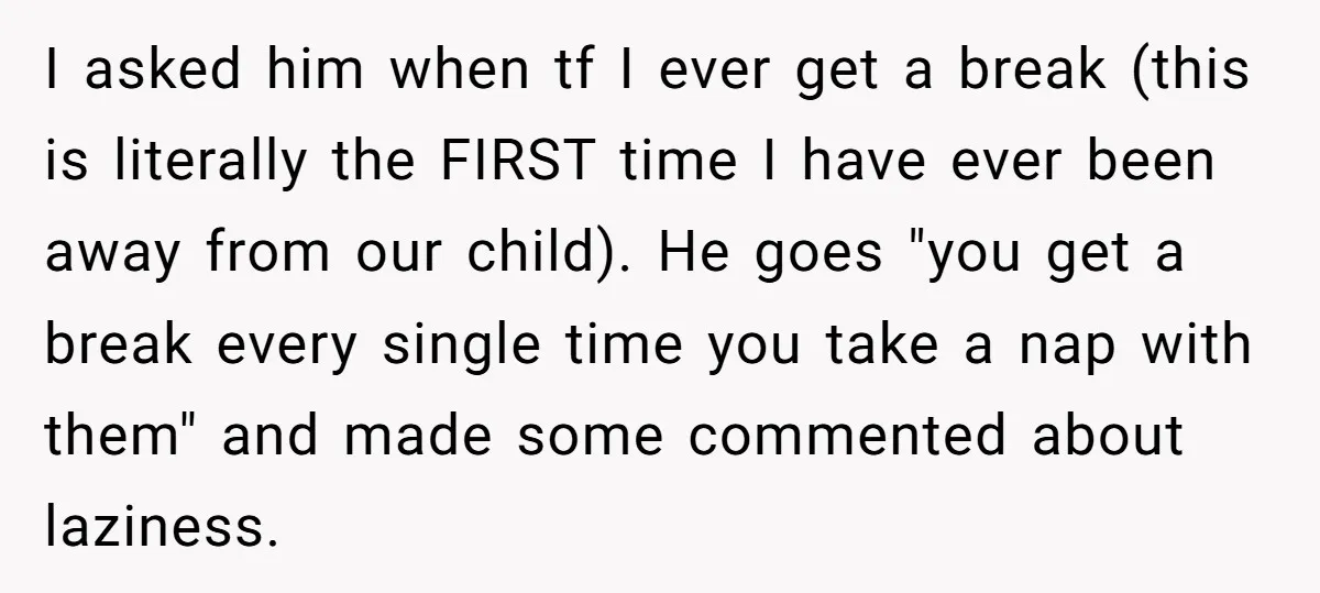 I asked him when tf I ever get a break (this is literally the FIRST time I have ever been away from our child). He goes "you get a break...