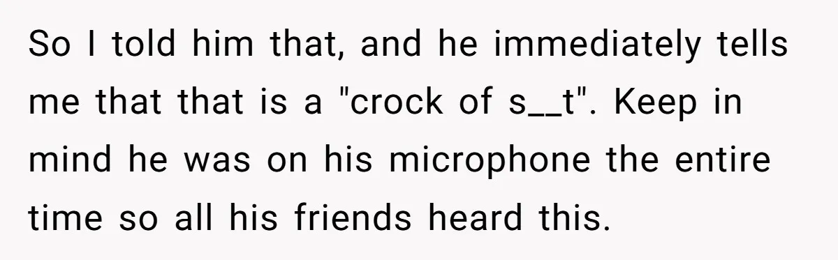 So I told him that, and he immediately tells me that that is a "crock of s__t". Keep in mind he was on his microphone the entire time so all...
