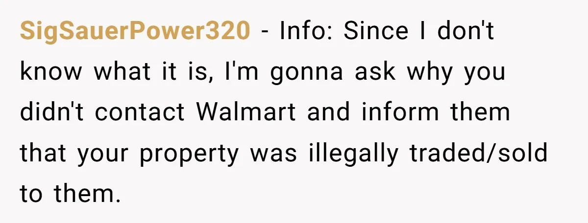 SigSauerPower320 − Info: Since I don't know what it is, I'm gonna ask why you didn't contact Walmart and inform them that your property was illegally traded/sold to them.
