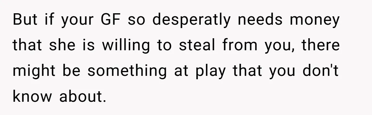 But if your GF so desperatly needs money that she is willing to steal from you, there might be something at play that you don't know about.