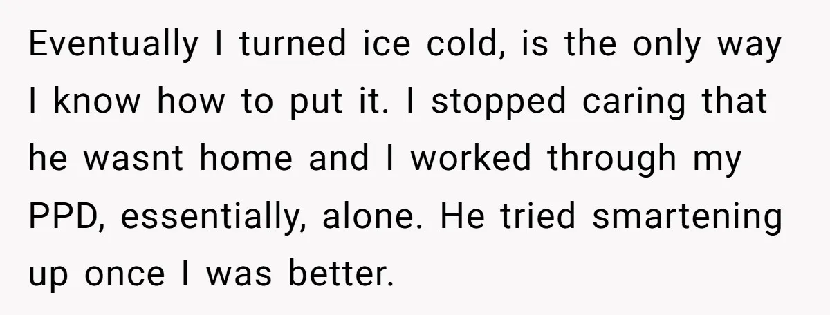 Eventually I turned ice cold, is the only way I know how to put it. I stopped caring that he wasnt home and I worked through my PPD, essentially, alone....