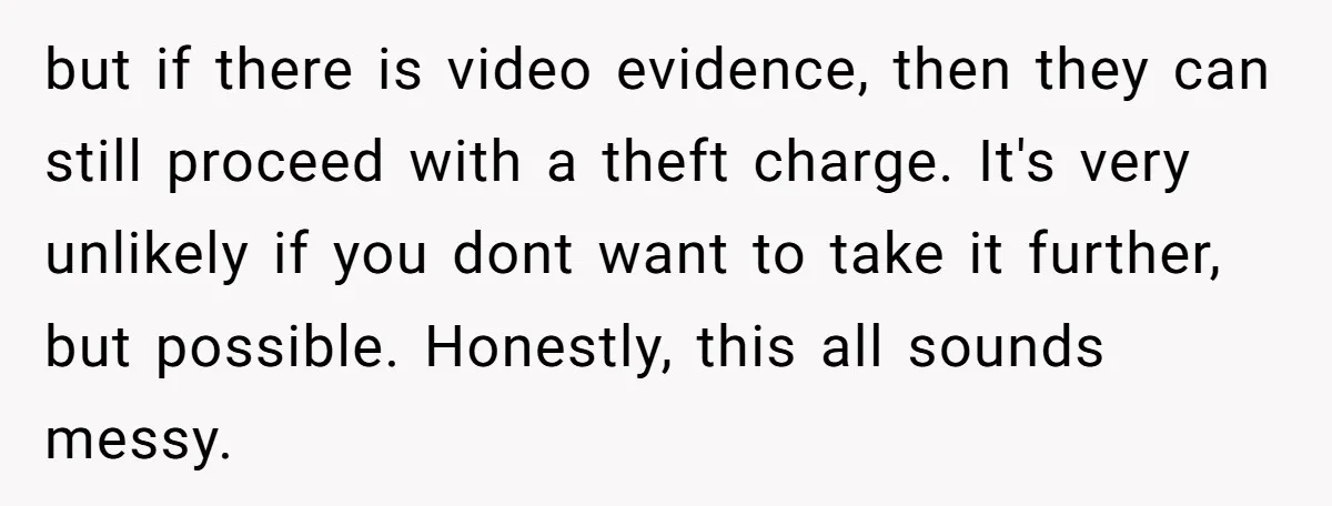 but if there is video evidence, then they can still proceed with a theft charge. It's very unlikely if you dont want to take it further, but possible. Honestly, this...
