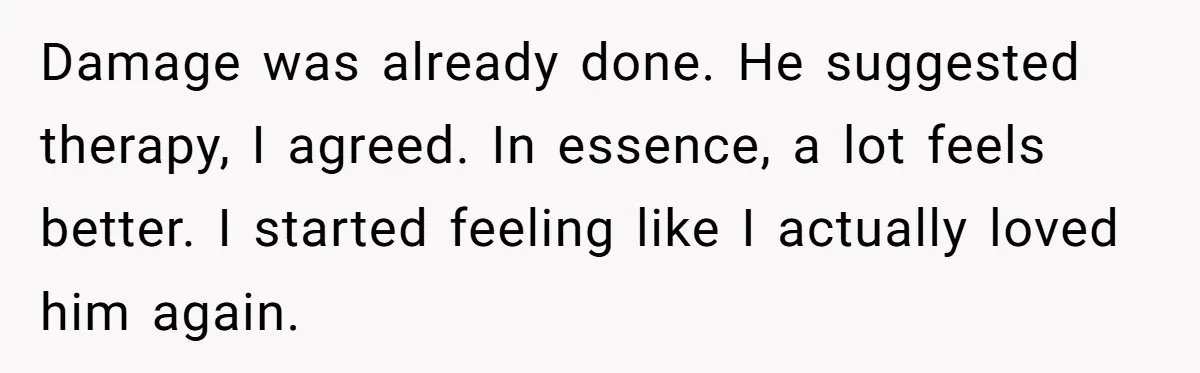 Damage was already done. He suggested therapy, I agreed. In essence, a lot feels better. I started feeling like I actually loved him again.