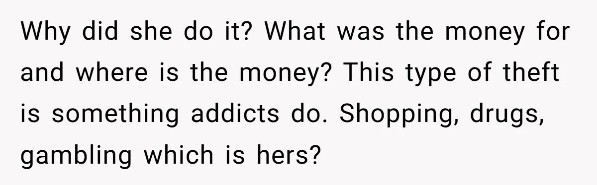 Why did she do it? What was the money for and where is the money? This type of theft is something addicts do. Shopping, drugs, gambling which is hers?
