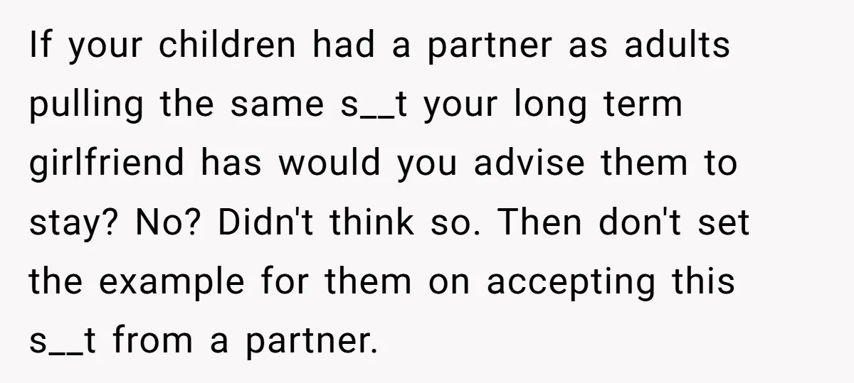 If your children had a partner as adults pulling the same s__t your long term girlfriend has would you advise them to stay? No? Didn't think so. Then don't set...