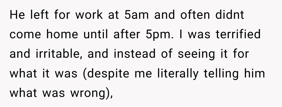 He left for work at 5am and often didnt come home until after 5pm. I was terrified and irritable, and instead of seeing it for what it was (despite me...